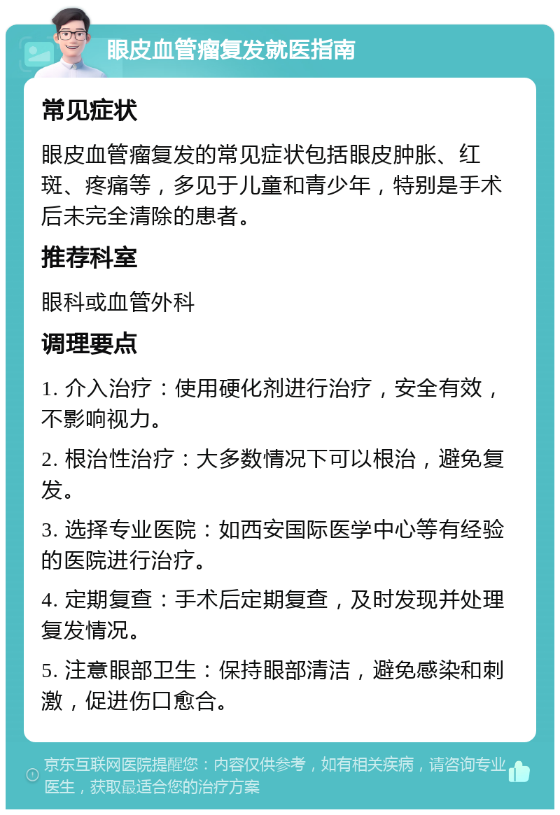 眼皮血管瘤复发就医指南 常见症状 眼皮血管瘤复发的常见症状包括眼皮肿胀、红斑、疼痛等，多见于儿童和青少年，特别是手术后未完全清除的患者。 推荐科室 眼科或血管外科 调理要点 1. 介入治疗：使用硬化剂进行治疗，安全有效，不影响视力。 2. 根治性治疗：大多数情况下可以根治，避免复发。 3. 选择专业医院：如西安国际医学中心等有经验的医院进行治疗。 4. 定期复查：手术后定期复查，及时发现并处理复发情况。 5. 注意眼部卫生：保持眼部清洁，避免感染和刺激，促进伤口愈合。