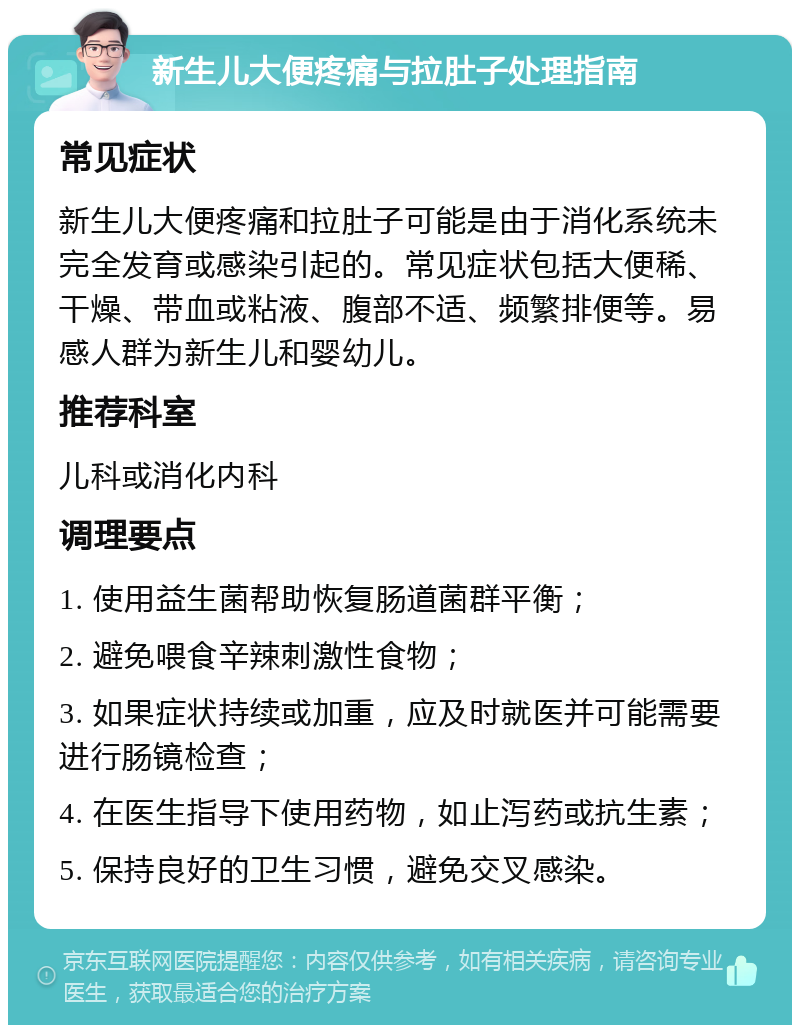 新生儿大便疼痛与拉肚子处理指南 常见症状 新生儿大便疼痛和拉肚子可能是由于消化系统未完全发育或感染引起的。常见症状包括大便稀、干燥、带血或粘液、腹部不适、频繁排便等。易感人群为新生儿和婴幼儿。 推荐科室 儿科或消化内科 调理要点 1. 使用益生菌帮助恢复肠道菌群平衡； 2. 避免喂食辛辣刺激性食物； 3. 如果症状持续或加重，应及时就医并可能需要进行肠镜检查； 4. 在医生指导下使用药物，如止泻药或抗生素； 5. 保持良好的卫生习惯，避免交叉感染。