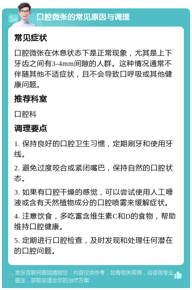 口腔微张的常见原因与调理 常见症状 口腔微张在休息状态下是正常现象，尤其是上下牙齿之间有3-4mm间隙的人群。这种情况通常不伴随其他不适症状，且不会导致口呼吸或其他健康问题。 推荐科室 口腔科 调理要点 1. 保持良好的口腔卫生习惯，定期刷牙和使用牙线。 2. 避免过度咬合或紧闭嘴巴，保持自然的口腔状态。 3. 如果有口腔干燥的感觉，可以尝试使用人工唾液或含有天然植物成分的口腔喷雾来缓解症状。 4. 注意饮食，多吃富含维生素C和D的食物，帮助维持口腔健康。 5. 定期进行口腔检查，及时发现和处理任何潜在的口腔问题。