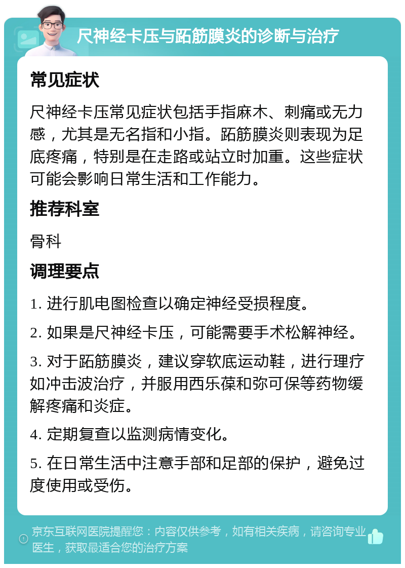 尺神经卡压与跖筋膜炎的诊断与治疗 常见症状 尺神经卡压常见症状包括手指麻木、刺痛或无力感，尤其是无名指和小指。跖筋膜炎则表现为足底疼痛，特别是在走路或站立时加重。这些症状可能会影响日常生活和工作能力。 推荐科室 骨科 调理要点 1. 进行肌电图检查以确定神经受损程度。 2. 如果是尺神经卡压，可能需要手术松解神经。 3. 对于跖筋膜炎，建议穿软底运动鞋，进行理疗如冲击波治疗，并服用西乐葆和弥可保等药物缓解疼痛和炎症。 4. 定期复查以监测病情变化。 5. 在日常生活中注意手部和足部的保护，避免过度使用或受伤。