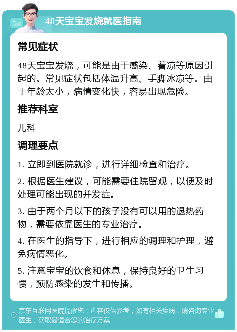 48天宝宝发烧就医指南 常见症状 48天宝宝发烧，可能是由于感染、着凉等原因引起的。常见症状包括体温升高、手脚冰凉等。由于年龄太小，病情变化快，容易出现危险。 推荐科室 儿科 调理要点 1. 立即到医院就诊，进行详细检查和治疗。 2. 根据医生建议，可能需要住院留观，以便及时处理可能出现的并发症。 3. 由于两个月以下的孩子没有可以用的退热药物，需要依靠医生的专业治疗。 4. 在医生的指导下，进行相应的调理和护理，避免病情恶化。 5. 注意宝宝的饮食和休息，保持良好的卫生习惯，预防感染的发生和传播。