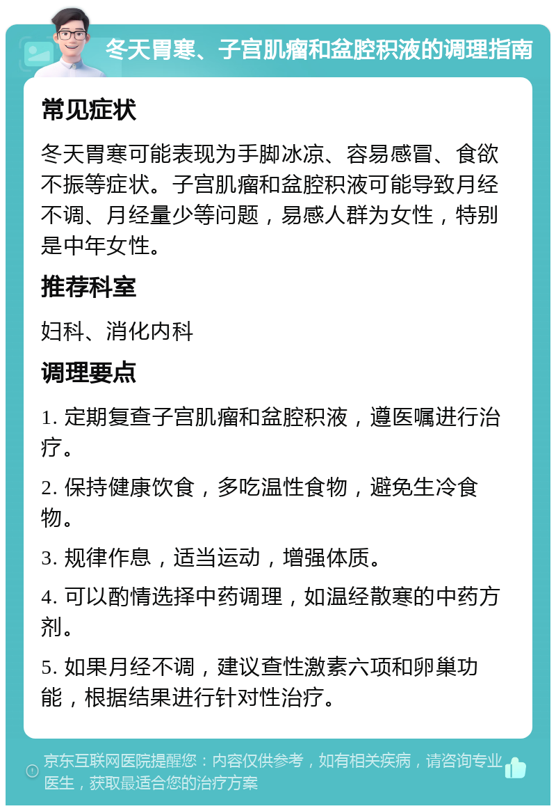 冬天胃寒、子宫肌瘤和盆腔积液的调理指南 常见症状 冬天胃寒可能表现为手脚冰凉、容易感冒、食欲不振等症状。子宫肌瘤和盆腔积液可能导致月经不调、月经量少等问题，易感人群为女性，特别是中年女性。 推荐科室 妇科、消化内科 调理要点 1. 定期复查子宫肌瘤和盆腔积液，遵医嘱进行治疗。 2. 保持健康饮食，多吃温性食物，避免生冷食物。 3. 规律作息，适当运动，增强体质。 4. 可以酌情选择中药调理，如温经散寒的中药方剂。 5. 如果月经不调，建议查性激素六项和卵巢功能，根据结果进行针对性治疗。