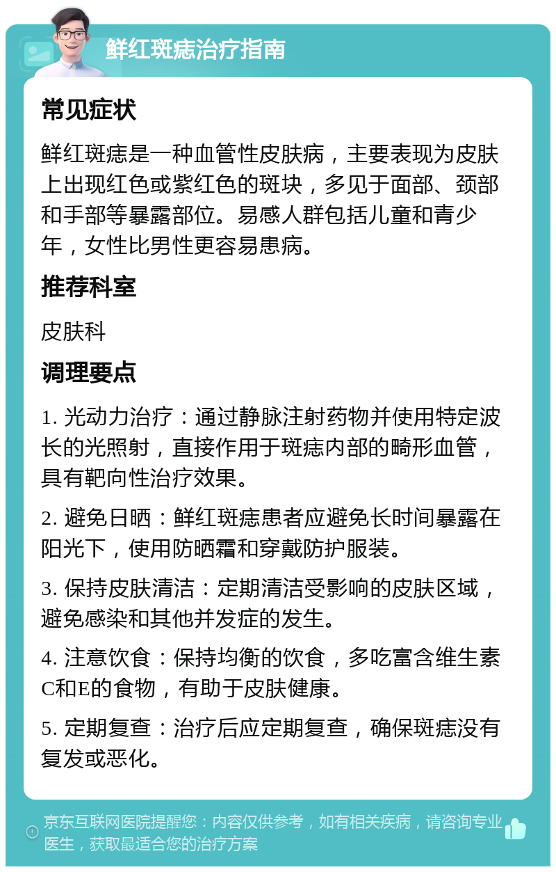 鲜红斑痣治疗指南 常见症状 鲜红斑痣是一种血管性皮肤病，主要表现为皮肤上出现红色或紫红色的斑块，多见于面部、颈部和手部等暴露部位。易感人群包括儿童和青少年，女性比男性更容易患病。 推荐科室 皮肤科 调理要点 1. 光动力治疗：通过静脉注射药物并使用特定波长的光照射，直接作用于斑痣内部的畸形血管，具有靶向性治疗效果。 2. 避免日晒：鲜红斑痣患者应避免长时间暴露在阳光下，使用防晒霜和穿戴防护服装。 3. 保持皮肤清洁：定期清洁受影响的皮肤区域，避免感染和其他并发症的发生。 4. 注意饮食：保持均衡的饮食，多吃富含维生素C和E的食物，有助于皮肤健康。 5. 定期复查：治疗后应定期复查，确保斑痣没有复发或恶化。