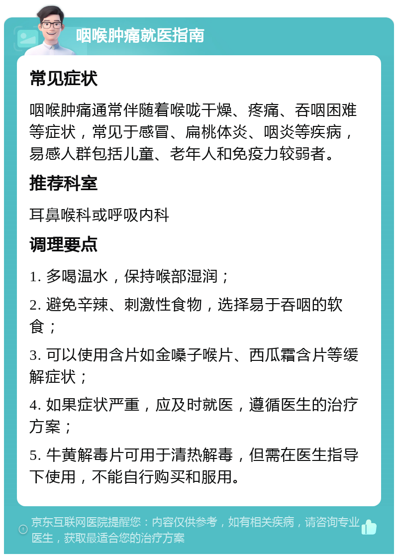 咽喉肿痛就医指南 常见症状 咽喉肿痛通常伴随着喉咙干燥、疼痛、吞咽困难等症状，常见于感冒、扁桃体炎、咽炎等疾病，易感人群包括儿童、老年人和免疫力较弱者。 推荐科室 耳鼻喉科或呼吸内科 调理要点 1. 多喝温水，保持喉部湿润； 2. 避免辛辣、刺激性食物，选择易于吞咽的软食； 3. 可以使用含片如金嗓子喉片、西瓜霜含片等缓解症状； 4. 如果症状严重，应及时就医，遵循医生的治疗方案； 5. 牛黄解毒片可用于清热解毒，但需在医生指导下使用，不能自行购买和服用。