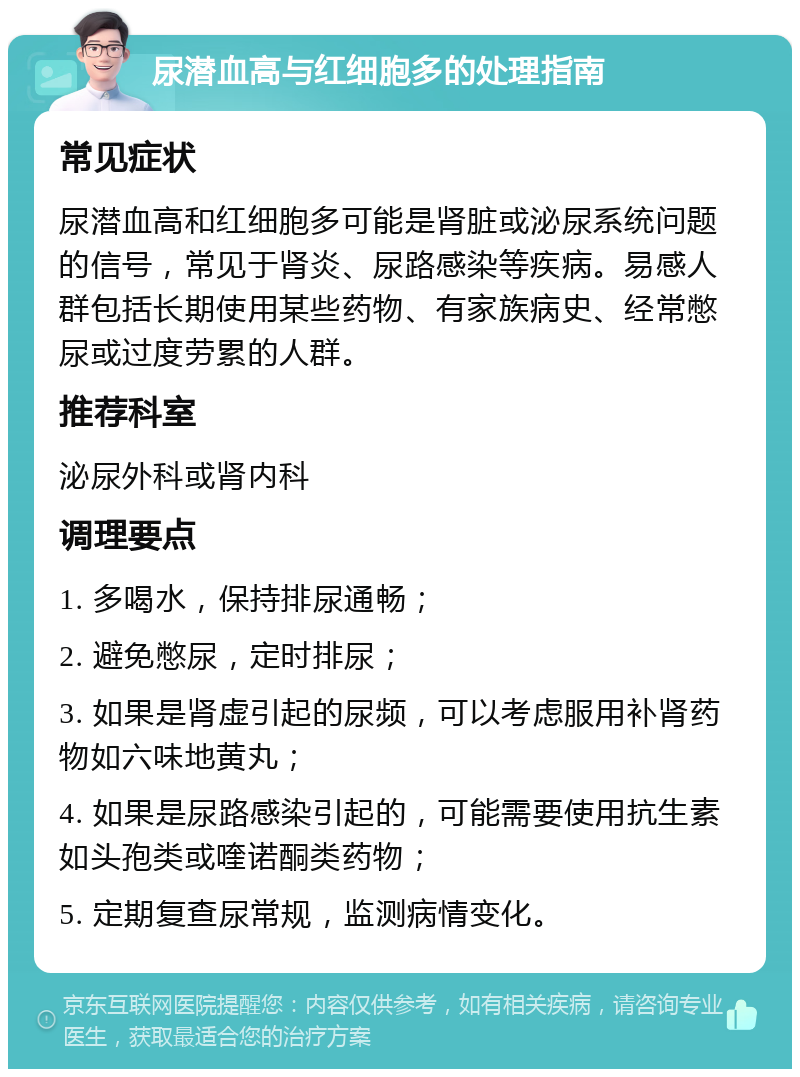 尿潜血高与红细胞多的处理指南 常见症状 尿潜血高和红细胞多可能是肾脏或泌尿系统问题的信号，常见于肾炎、尿路感染等疾病。易感人群包括长期使用某些药物、有家族病史、经常憋尿或过度劳累的人群。 推荐科室 泌尿外科或肾内科 调理要点 1. 多喝水，保持排尿通畅； 2. 避免憋尿，定时排尿； 3. 如果是肾虚引起的尿频，可以考虑服用补肾药物如六味地黄丸； 4. 如果是尿路感染引起的，可能需要使用抗生素如头孢类或喹诺酮类药物； 5. 定期复查尿常规，监测病情变化。