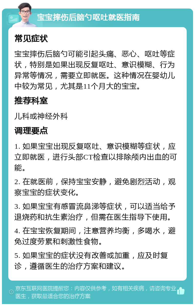 宝宝摔伤后脑勺呕吐就医指南 常见症状 宝宝摔伤后脑勺可能引起头痛、恶心、呕吐等症状，特别是如果出现反复呕吐、意识模糊、行为异常等情况，需要立即就医。这种情况在婴幼儿中较为常见，尤其是11个月大的宝宝。 推荐科室 儿科或神经外科 调理要点 1. 如果宝宝出现反复呕吐、意识模糊等症状，应立即就医，进行头部CT检查以排除颅内出血的可能。 2. 在就医前，保持宝宝安静，避免剧烈活动，观察宝宝的症状变化。 3. 如果宝宝有感冒流鼻涕等症状，可以适当给予退烧药和抗生素治疗，但需在医生指导下使用。 4. 在宝宝恢复期间，注意营养均衡，多喝水，避免过度劳累和刺激性食物。 5. 如果宝宝的症状没有改善或加重，应及时复诊，遵循医生的治疗方案和建议。