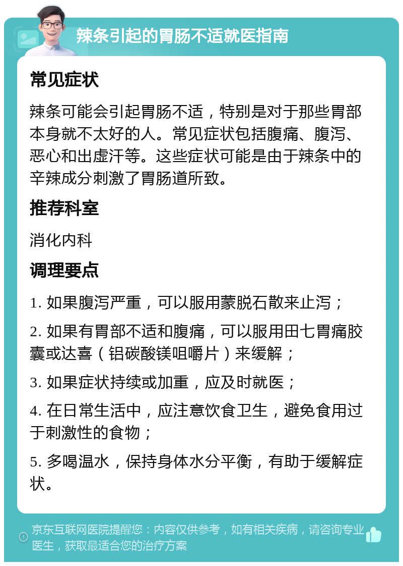 辣条引起的胃肠不适就医指南 常见症状 辣条可能会引起胃肠不适，特别是对于那些胃部本身就不太好的人。常见症状包括腹痛、腹泻、恶心和出虚汗等。这些症状可能是由于辣条中的辛辣成分刺激了胃肠道所致。 推荐科室 消化内科 调理要点 1. 如果腹泻严重，可以服用蒙脱石散来止泻； 2. 如果有胃部不适和腹痛，可以服用田七胃痛胶囊或达喜（铝碳酸镁咀嚼片）来缓解； 3. 如果症状持续或加重，应及时就医； 4. 在日常生活中，应注意饮食卫生，避免食用过于刺激性的食物； 5. 多喝温水，保持身体水分平衡，有助于缓解症状。