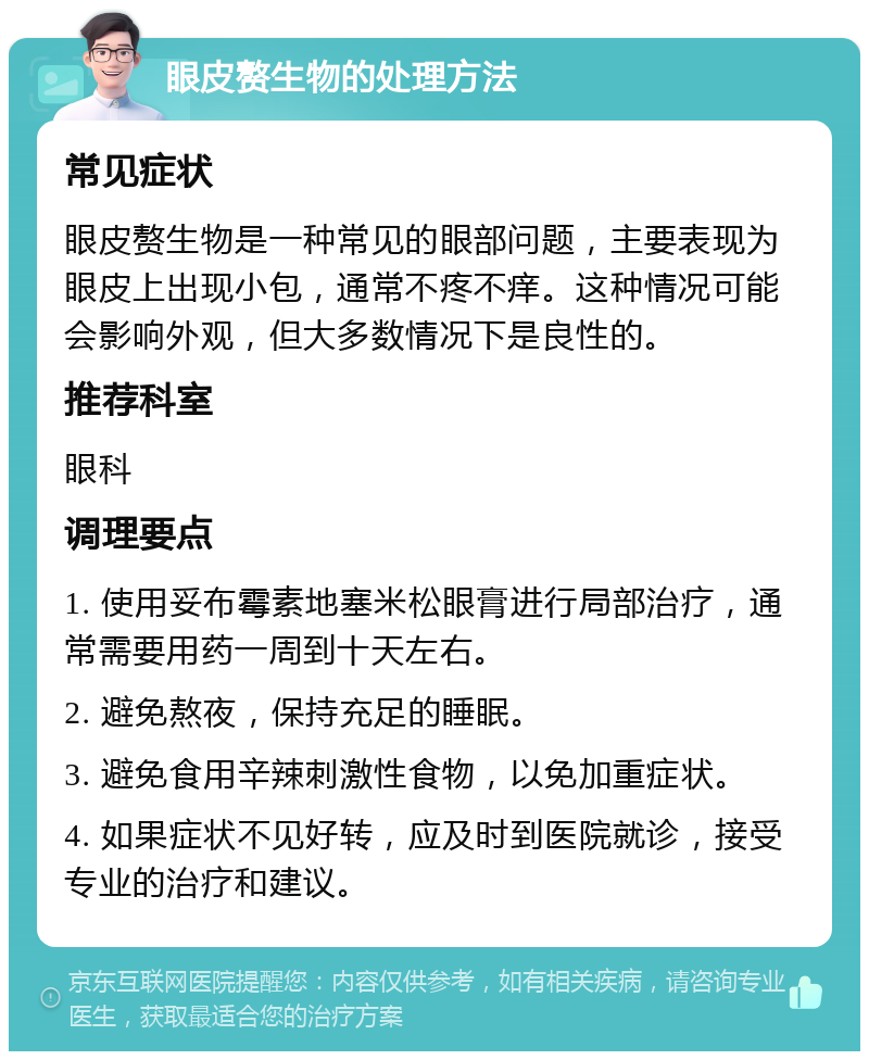 眼皮赘生物的处理方法 常见症状 眼皮赘生物是一种常见的眼部问题，主要表现为眼皮上出现小包，通常不疼不痒。这种情况可能会影响外观，但大多数情况下是良性的。 推荐科室 眼科 调理要点 1. 使用妥布霉素地塞米松眼膏进行局部治疗，通常需要用药一周到十天左右。 2. 避免熬夜，保持充足的睡眠。 3. 避免食用辛辣刺激性食物，以免加重症状。 4. 如果症状不见好转，应及时到医院就诊，接受专业的治疗和建议。