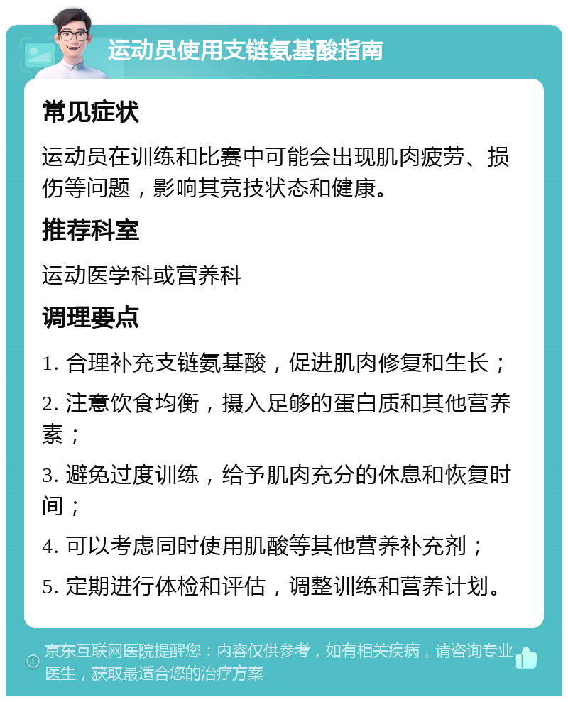 运动员使用支链氨基酸指南 常见症状 运动员在训练和比赛中可能会出现肌肉疲劳、损伤等问题，影响其竞技状态和健康。 推荐科室 运动医学科或营养科 调理要点 1. 合理补充支链氨基酸，促进肌肉修复和生长； 2. 注意饮食均衡，摄入足够的蛋白质和其他营养素； 3. 避免过度训练，给予肌肉充分的休息和恢复时间； 4. 可以考虑同时使用肌酸等其他营养补充剂； 5. 定期进行体检和评估，调整训练和营养计划。