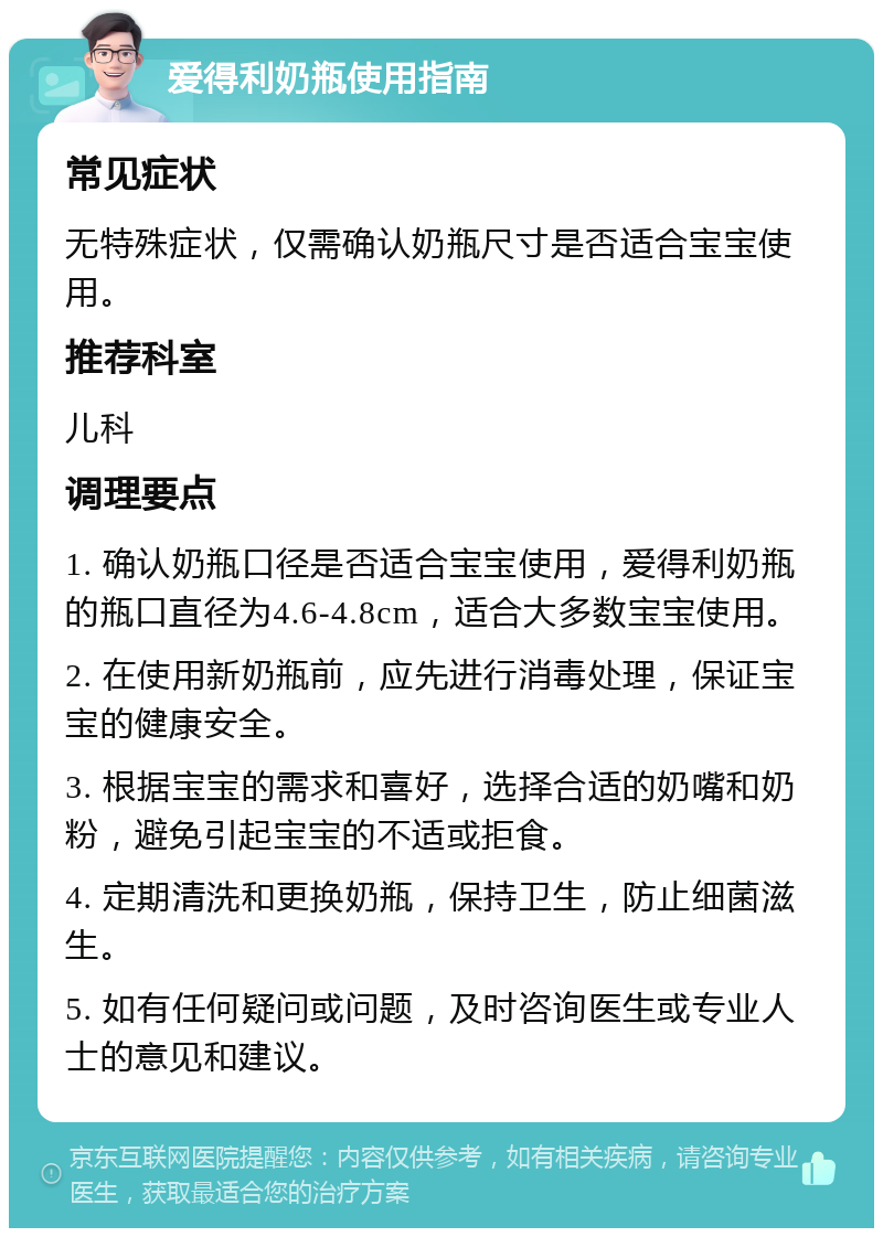 爱得利奶瓶使用指南 常见症状 无特殊症状，仅需确认奶瓶尺寸是否适合宝宝使用。 推荐科室 儿科 调理要点 1. 确认奶瓶口径是否适合宝宝使用，爱得利奶瓶的瓶口直径为4.6-4.8cm，适合大多数宝宝使用。 2. 在使用新奶瓶前，应先进行消毒处理，保证宝宝的健康安全。 3. 根据宝宝的需求和喜好，选择合适的奶嘴和奶粉，避免引起宝宝的不适或拒食。 4. 定期清洗和更换奶瓶，保持卫生，防止细菌滋生。 5. 如有任何疑问或问题，及时咨询医生或专业人士的意见和建议。