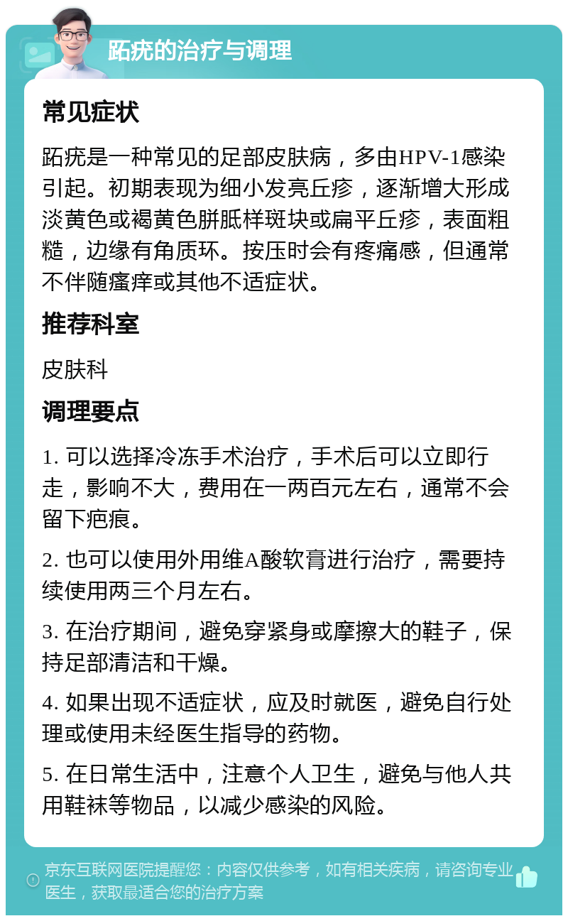 跖疣的治疗与调理 常见症状 跖疣是一种常见的足部皮肤病，多由HPV-1感染引起。初期表现为细小发亮丘疹，逐渐增大形成淡黄色或褐黄色胼胝样斑块或扁平丘疹，表面粗糙，边缘有角质环。按压时会有疼痛感，但通常不伴随瘙痒或其他不适症状。 推荐科室 皮肤科 调理要点 1. 可以选择冷冻手术治疗，手术后可以立即行走，影响不大，费用在一两百元左右，通常不会留下疤痕。 2. 也可以使用外用维A酸软膏进行治疗，需要持续使用两三个月左右。 3. 在治疗期间，避免穿紧身或摩擦大的鞋子，保持足部清洁和干燥。 4. 如果出现不适症状，应及时就医，避免自行处理或使用未经医生指导的药物。 5. 在日常生活中，注意个人卫生，避免与他人共用鞋袜等物品，以减少感染的风险。