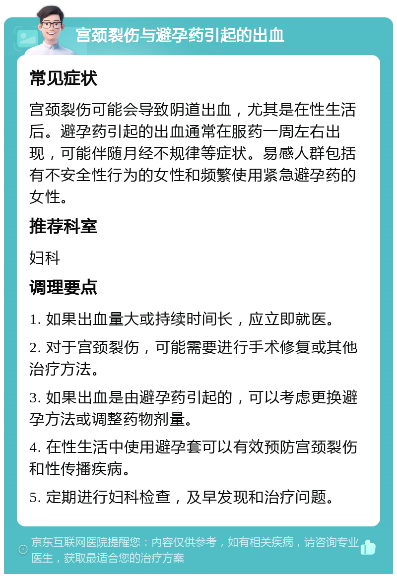 宫颈裂伤与避孕药引起的出血 常见症状 宫颈裂伤可能会导致阴道出血，尤其是在性生活后。避孕药引起的出血通常在服药一周左右出现，可能伴随月经不规律等症状。易感人群包括有不安全性行为的女性和频繁使用紧急避孕药的女性。 推荐科室 妇科 调理要点 1. 如果出血量大或持续时间长，应立即就医。 2. 对于宫颈裂伤，可能需要进行手术修复或其他治疗方法。 3. 如果出血是由避孕药引起的，可以考虑更换避孕方法或调整药物剂量。 4. 在性生活中使用避孕套可以有效预防宫颈裂伤和性传播疾病。 5. 定期进行妇科检查，及早发现和治疗问题。