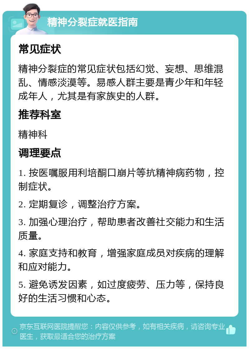 精神分裂症就医指南 常见症状 精神分裂症的常见症状包括幻觉、妄想、思维混乱、情感淡漠等。易感人群主要是青少年和年轻成年人，尤其是有家族史的人群。 推荐科室 精神科 调理要点 1. 按医嘱服用利培酮口崩片等抗精神病药物，控制症状。 2. 定期复诊，调整治疗方案。 3. 加强心理治疗，帮助患者改善社交能力和生活质量。 4. 家庭支持和教育，增强家庭成员对疾病的理解和应对能力。 5. 避免诱发因素，如过度疲劳、压力等，保持良好的生活习惯和心态。