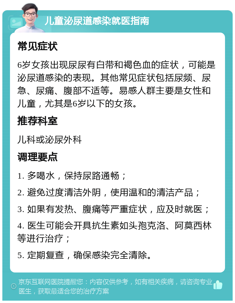 儿童泌尿道感染就医指南 常见症状 6岁女孩出现尿尿有白带和褐色血的症状，可能是泌尿道感染的表现。其他常见症状包括尿频、尿急、尿痛、腹部不适等。易感人群主要是女性和儿童，尤其是6岁以下的女孩。 推荐科室 儿科或泌尿外科 调理要点 1. 多喝水，保持尿路通畅； 2. 避免过度清洁外阴，使用温和的清洁产品； 3. 如果有发热、腹痛等严重症状，应及时就医； 4. 医生可能会开具抗生素如头孢克洛、阿莫西林等进行治疗； 5. 定期复查，确保感染完全清除。