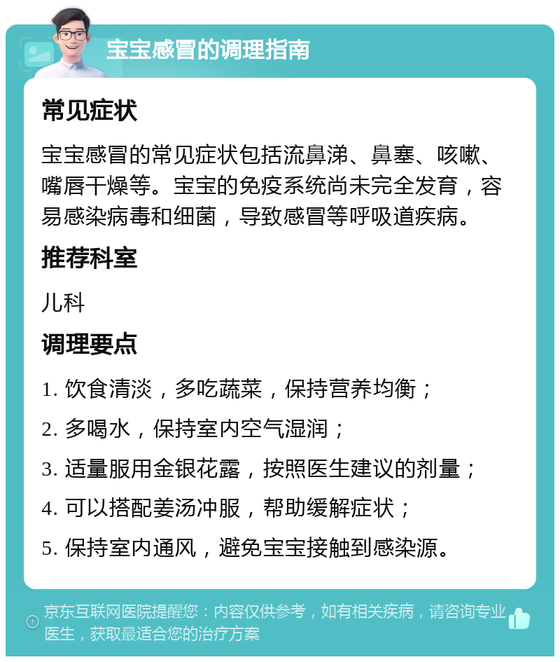 宝宝感冒的调理指南 常见症状 宝宝感冒的常见症状包括流鼻涕、鼻塞、咳嗽、嘴唇干燥等。宝宝的免疫系统尚未完全发育，容易感染病毒和细菌，导致感冒等呼吸道疾病。 推荐科室 儿科 调理要点 1. 饮食清淡，多吃蔬菜，保持营养均衡； 2. 多喝水，保持室内空气湿润； 3. 适量服用金银花露，按照医生建议的剂量； 4. 可以搭配姜汤冲服，帮助缓解症状； 5. 保持室内通风，避免宝宝接触到感染源。