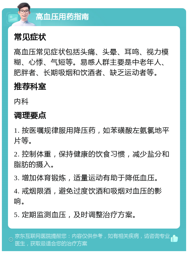 高血压用药指南 常见症状 高血压常见症状包括头痛、头晕、耳鸣、视力模糊、心悸、气短等。易感人群主要是中老年人、肥胖者、长期吸烟和饮酒者、缺乏运动者等。 推荐科室 内科 调理要点 1. 按医嘱规律服用降压药，如苯磺酸左氨氯地平片等。 2. 控制体重，保持健康的饮食习惯，减少盐分和脂肪的摄入。 3. 增加体育锻炼，适量运动有助于降低血压。 4. 戒烟限酒，避免过度饮酒和吸烟对血压的影响。 5. 定期监测血压，及时调整治疗方案。