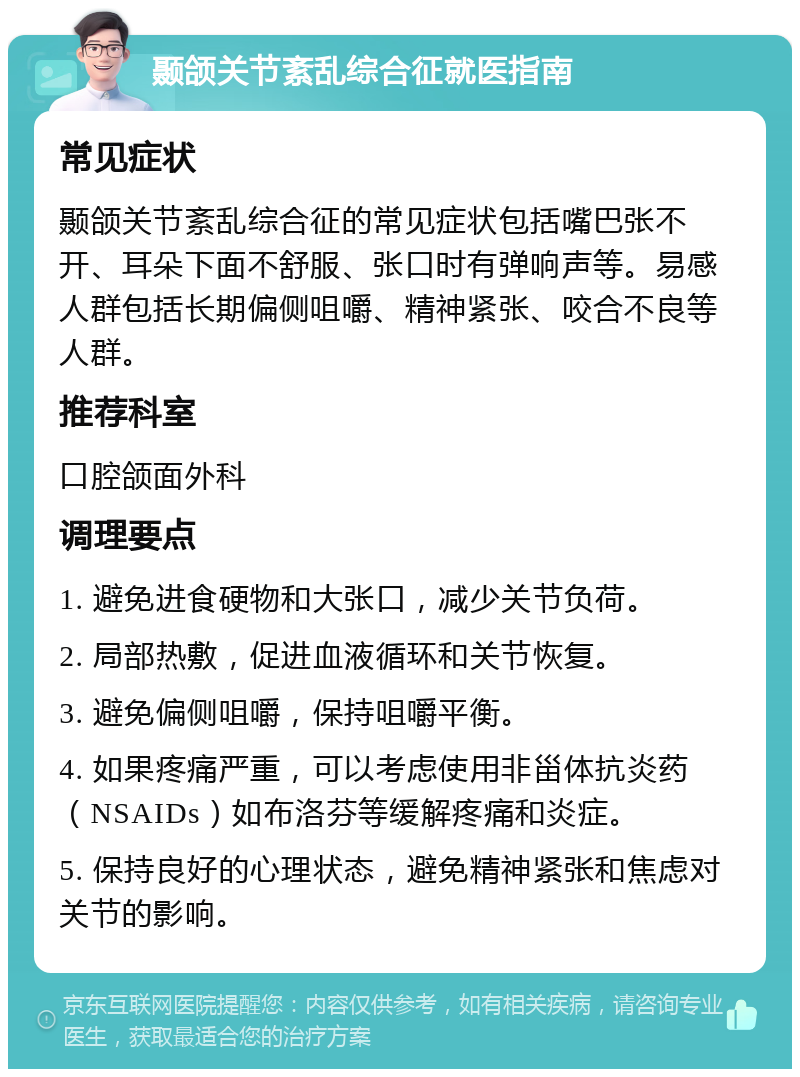 颞颌关节紊乱综合征就医指南 常见症状 颞颌关节紊乱综合征的常见症状包括嘴巴张不开、耳朵下面不舒服、张口时有弹响声等。易感人群包括长期偏侧咀嚼、精神紧张、咬合不良等人群。 推荐科室 口腔颌面外科 调理要点 1. 避免进食硬物和大张口，减少关节负荷。 2. 局部热敷，促进血液循环和关节恢复。 3. 避免偏侧咀嚼，保持咀嚼平衡。 4. 如果疼痛严重，可以考虑使用非甾体抗炎药（NSAIDs）如布洛芬等缓解疼痛和炎症。 5. 保持良好的心理状态，避免精神紧张和焦虑对关节的影响。