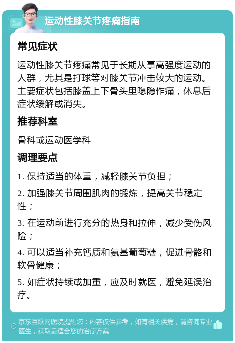 运动性膝关节疼痛指南 常见症状 运动性膝关节疼痛常见于长期从事高强度运动的人群，尤其是打球等对膝关节冲击较大的运动。主要症状包括膝盖上下骨头里隐隐作痛，休息后症状缓解或消失。 推荐科室 骨科或运动医学科 调理要点 1. 保持适当的体重，减轻膝关节负担； 2. 加强膝关节周围肌肉的锻炼，提高关节稳定性； 3. 在运动前进行充分的热身和拉伸，减少受伤风险； 4. 可以适当补充钙质和氨基葡萄糖，促进骨骼和软骨健康； 5. 如症状持续或加重，应及时就医，避免延误治疗。