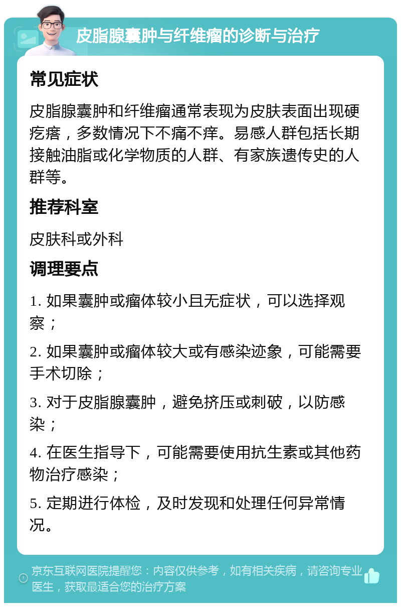 皮脂腺囊肿与纤维瘤的诊断与治疗 常见症状 皮脂腺囊肿和纤维瘤通常表现为皮肤表面出现硬疙瘩，多数情况下不痛不痒。易感人群包括长期接触油脂或化学物质的人群、有家族遗传史的人群等。 推荐科室 皮肤科或外科 调理要点 1. 如果囊肿或瘤体较小且无症状，可以选择观察； 2. 如果囊肿或瘤体较大或有感染迹象，可能需要手术切除； 3. 对于皮脂腺囊肿，避免挤压或刺破，以防感染； 4. 在医生指导下，可能需要使用抗生素或其他药物治疗感染； 5. 定期进行体检，及时发现和处理任何异常情况。