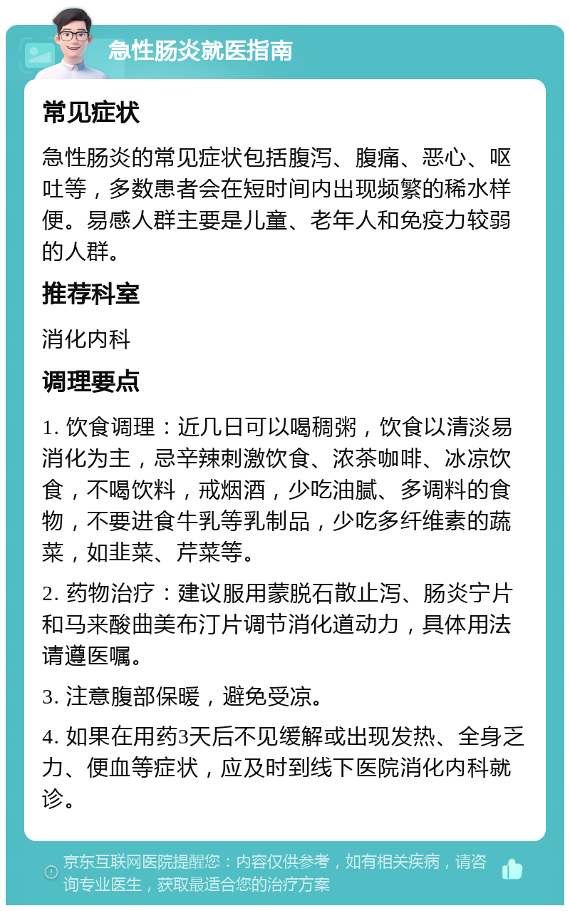 急性肠炎就医指南 常见症状 急性肠炎的常见症状包括腹泻、腹痛、恶心、呕吐等，多数患者会在短时间内出现频繁的稀水样便。易感人群主要是儿童、老年人和免疫力较弱的人群。 推荐科室 消化内科 调理要点 1. 饮食调理：近几日可以喝稠粥，饮食以清淡易消化为主，忌辛辣刺激饮食、浓茶咖啡、冰凉饮食，不喝饮料，戒烟酒，少吃油腻、多调料的食物，不要进食牛乳等乳制品，少吃多纤维素的蔬菜，如韭菜、芹菜等。 2. 药物治疗：建议服用蒙脱石散止泻、肠炎宁片和马来酸曲美布汀片调节消化道动力，具体用法请遵医嘱。 3. 注意腹部保暖，避免受凉。 4. 如果在用药3天后不见缓解或出现发热、全身乏力、便血等症状，应及时到线下医院消化内科就诊。