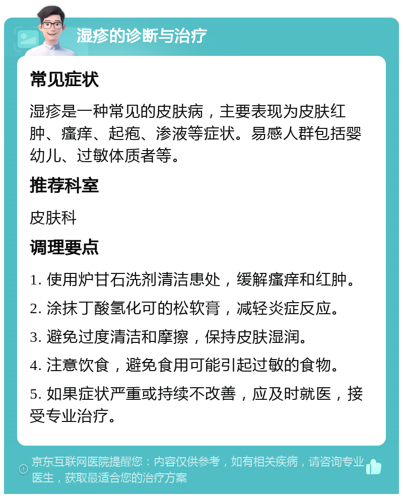 湿疹的诊断与治疗 常见症状 湿疹是一种常见的皮肤病，主要表现为皮肤红肿、瘙痒、起疱、渗液等症状。易感人群包括婴幼儿、过敏体质者等。 推荐科室 皮肤科 调理要点 1. 使用炉甘石洗剂清洁患处，缓解瘙痒和红肿。 2. 涂抹丁酸氢化可的松软膏，减轻炎症反应。 3. 避免过度清洁和摩擦，保持皮肤湿润。 4. 注意饮食，避免食用可能引起过敏的食物。 5. 如果症状严重或持续不改善，应及时就医，接受专业治疗。