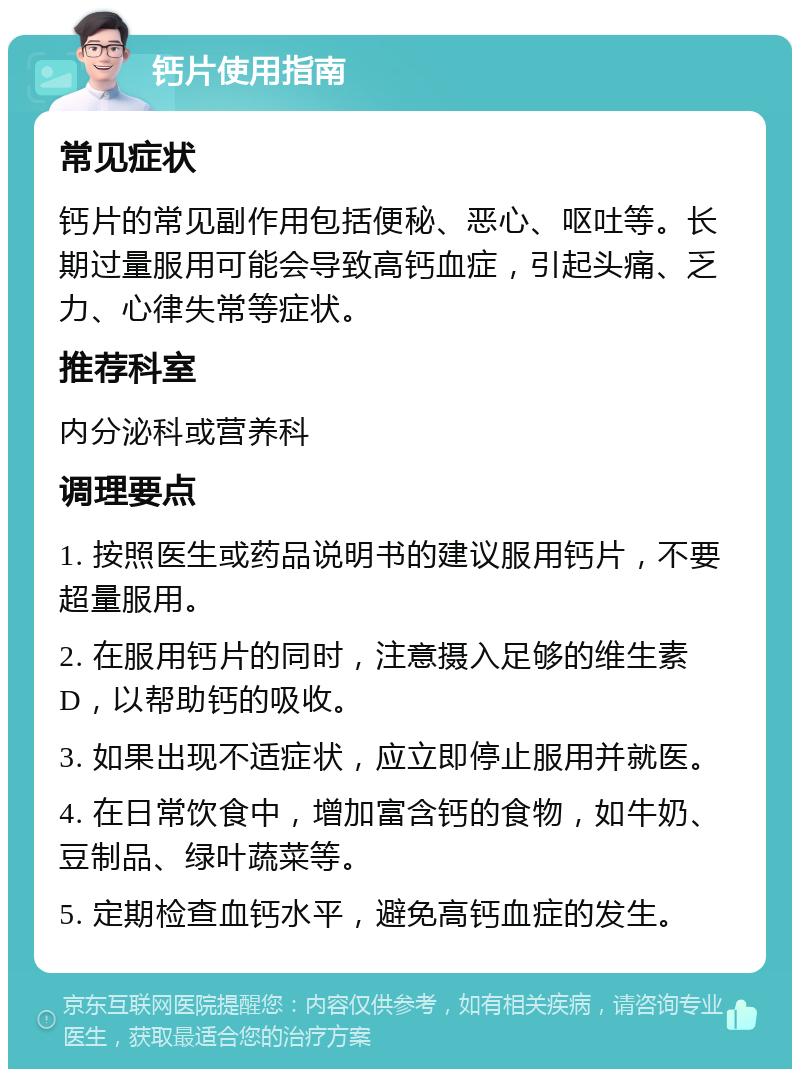 钙片使用指南 常见症状 钙片的常见副作用包括便秘、恶心、呕吐等。长期过量服用可能会导致高钙血症，引起头痛、乏力、心律失常等症状。 推荐科室 内分泌科或营养科 调理要点 1. 按照医生或药品说明书的建议服用钙片，不要超量服用。 2. 在服用钙片的同时，注意摄入足够的维生素D，以帮助钙的吸收。 3. 如果出现不适症状，应立即停止服用并就医。 4. 在日常饮食中，增加富含钙的食物，如牛奶、豆制品、绿叶蔬菜等。 5. 定期检查血钙水平，避免高钙血症的发生。