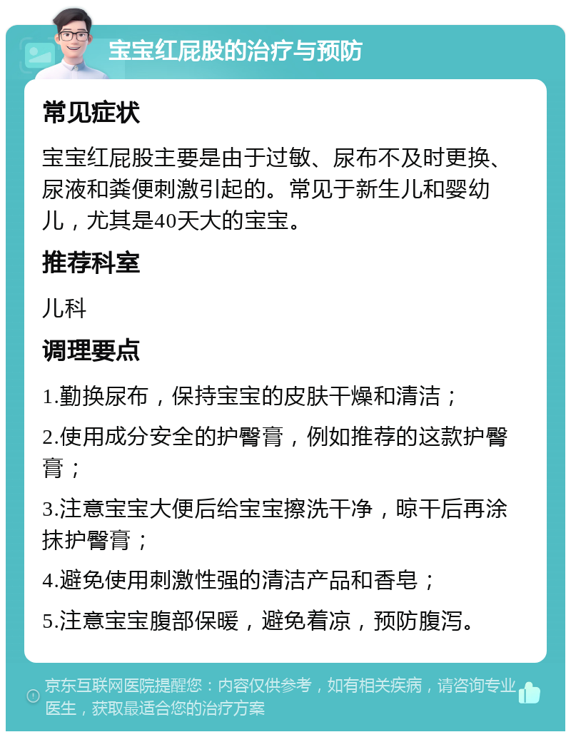 宝宝红屁股的治疗与预防 常见症状 宝宝红屁股主要是由于过敏、尿布不及时更换、尿液和粪便刺激引起的。常见于新生儿和婴幼儿，尤其是40天大的宝宝。 推荐科室 儿科 调理要点 1.勤换尿布，保持宝宝的皮肤干燥和清洁； 2.使用成分安全的护臀膏，例如推荐的这款护臀膏； 3.注意宝宝大便后给宝宝擦洗干净，晾干后再涂抹护臀膏； 4.避免使用刺激性强的清洁产品和香皂； 5.注意宝宝腹部保暖，避免着凉，预防腹泻。