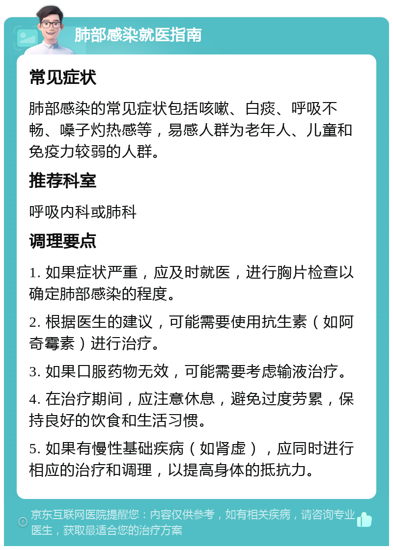 肺部感染就医指南 常见症状 肺部感染的常见症状包括咳嗽、白痰、呼吸不畅、嗓子灼热感等，易感人群为老年人、儿童和免疫力较弱的人群。 推荐科室 呼吸内科或肺科 调理要点 1. 如果症状严重，应及时就医，进行胸片检查以确定肺部感染的程度。 2. 根据医生的建议，可能需要使用抗生素（如阿奇霉素）进行治疗。 3. 如果口服药物无效，可能需要考虑输液治疗。 4. 在治疗期间，应注意休息，避免过度劳累，保持良好的饮食和生活习惯。 5. 如果有慢性基础疾病（如肾虚），应同时进行相应的治疗和调理，以提高身体的抵抗力。