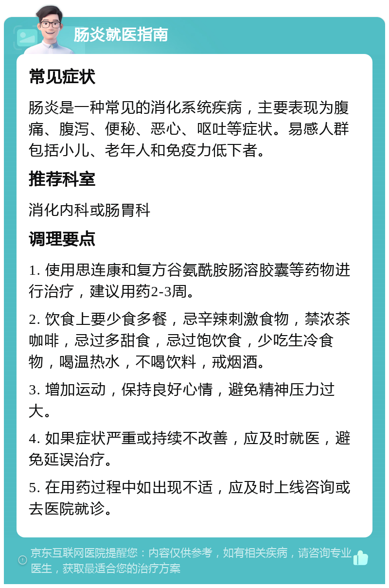 肠炎就医指南 常见症状 肠炎是一种常见的消化系统疾病，主要表现为腹痛、腹泻、便秘、恶心、呕吐等症状。易感人群包括小儿、老年人和免疫力低下者。 推荐科室 消化内科或肠胃科 调理要点 1. 使用思连康和复方谷氨酰胺肠溶胶囊等药物进行治疗，建议用药2-3周。 2. 饮食上要少食多餐，忌辛辣刺激食物，禁浓茶咖啡，忌过多甜食，忌过饱饮食，少吃生冷食物，喝温热水，不喝饮料，戒烟酒。 3. 增加运动，保持良好心情，避免精神压力过大。 4. 如果症状严重或持续不改善，应及时就医，避免延误治疗。 5. 在用药过程中如出现不适，应及时上线咨询或去医院就诊。