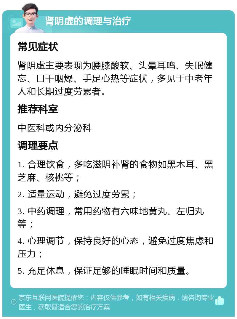 肾阴虚的调理与治疗 常见症状 肾阴虚主要表现为腰膝酸软、头晕耳鸣、失眠健忘、口干咽燥、手足心热等症状，多见于中老年人和长期过度劳累者。 推荐科室 中医科或内分泌科 调理要点 1. 合理饮食，多吃滋阴补肾的食物如黑木耳、黑芝麻、核桃等； 2. 适量运动，避免过度劳累； 3. 中药调理，常用药物有六味地黄丸、左归丸等； 4. 心理调节，保持良好的心态，避免过度焦虑和压力； 5. 充足休息，保证足够的睡眠时间和质量。