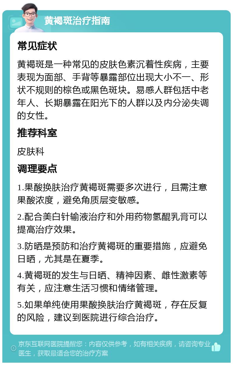 黄褐斑治疗指南 常见症状 黄褐斑是一种常见的皮肤色素沉着性疾病，主要表现为面部、手背等暴露部位出现大小不一、形状不规则的棕色或黑色斑块。易感人群包括中老年人、长期暴露在阳光下的人群以及内分泌失调的女性。 推荐科室 皮肤科 调理要点 1.果酸换肤治疗黄褐斑需要多次进行，且需注意果酸浓度，避免角质层变敏感。 2.配合美白针输液治疗和外用药物氢醌乳膏可以提高治疗效果。 3.防晒是预防和治疗黄褐斑的重要措施，应避免日晒，尤其是在夏季。 4.黄褐斑的发生与日晒、精神因素、雌性激素等有关，应注意生活习惯和情绪管理。 5.如果单纯使用果酸换肤治疗黄褐斑，存在反复的风险，建议到医院进行综合治疗。