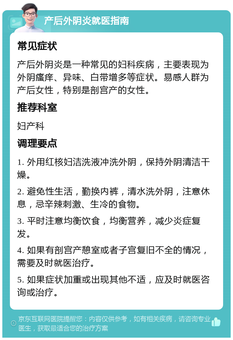 产后外阴炎就医指南 常见症状 产后外阴炎是一种常见的妇科疾病，主要表现为外阴瘙痒、异味、白带增多等症状。易感人群为产后女性，特别是剖宫产的女性。 推荐科室 妇产科 调理要点 1. 外用红核妇洁洗液冲洗外阴，保持外阴清洁干燥。 2. 避免性生活，勤换内裤，清水洗外阴，注意休息，忌辛辣刺激、生冷的食物。 3. 平时注意均衡饮食，均衡营养，减少炎症复发。 4. 如果有剖宫产憩室或者子宫复旧不全的情况，需要及时就医治疗。 5. 如果症状加重或出现其他不适，应及时就医咨询或治疗。