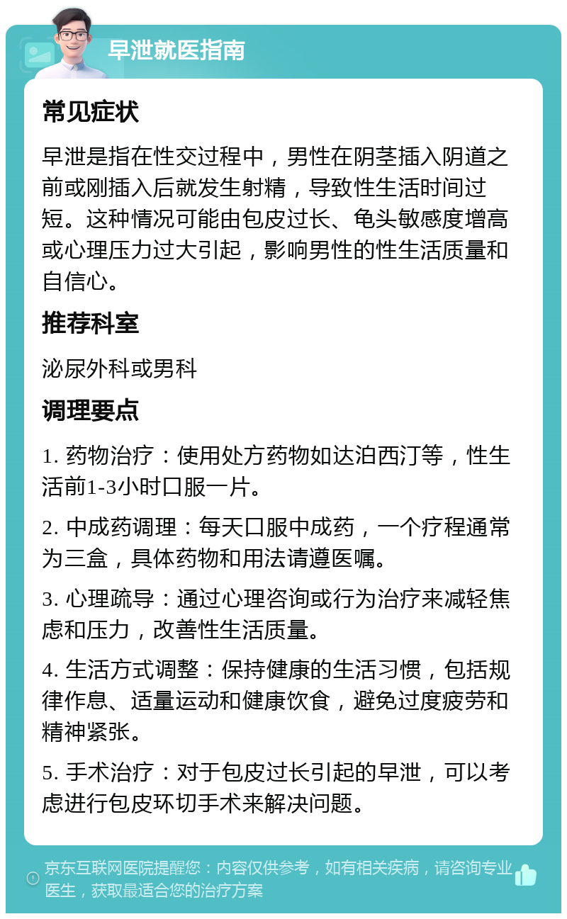 早泄就医指南 常见症状 早泄是指在性交过程中，男性在阴茎插入阴道之前或刚插入后就发生射精，导致性生活时间过短。这种情况可能由包皮过长、龟头敏感度增高或心理压力过大引起，影响男性的性生活质量和自信心。 推荐科室 泌尿外科或男科 调理要点 1. 药物治疗：使用处方药物如达泊西汀等，性生活前1-3小时口服一片。 2. 中成药调理：每天口服中成药，一个疗程通常为三盒，具体药物和用法请遵医嘱。 3. 心理疏导：通过心理咨询或行为治疗来减轻焦虑和压力，改善性生活质量。 4. 生活方式调整：保持健康的生活习惯，包括规律作息、适量运动和健康饮食，避免过度疲劳和精神紧张。 5. 手术治疗：对于包皮过长引起的早泄，可以考虑进行包皮环切手术来解决问题。