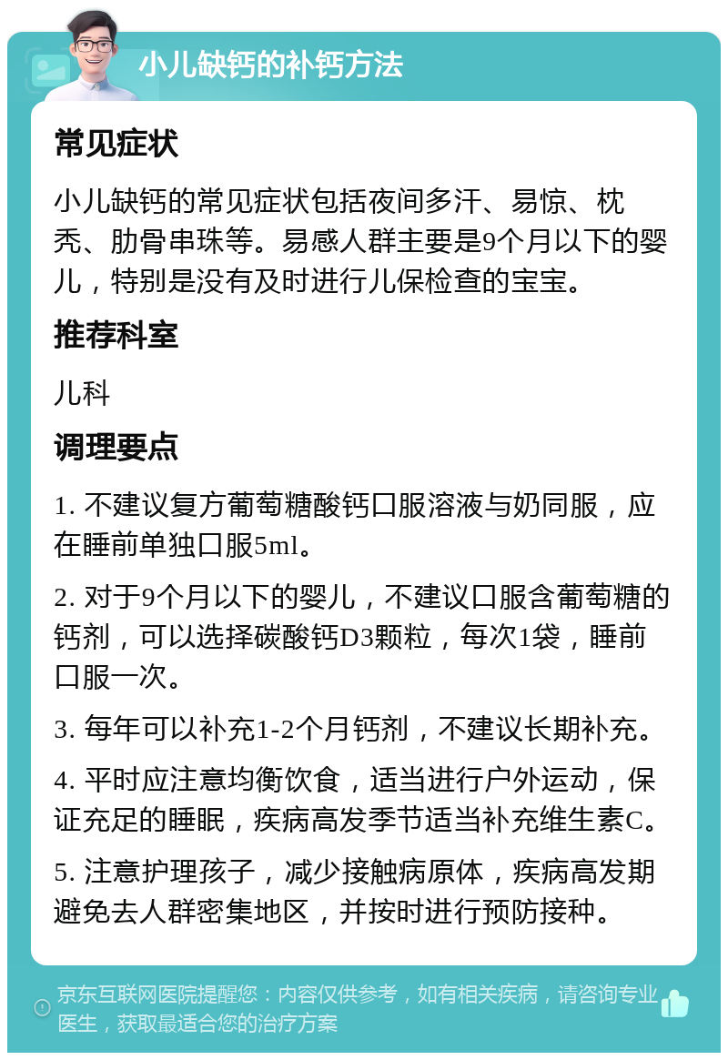 小儿缺钙的补钙方法 常见症状 小儿缺钙的常见症状包括夜间多汗、易惊、枕秃、肋骨串珠等。易感人群主要是9个月以下的婴儿，特别是没有及时进行儿保检查的宝宝。 推荐科室 儿科 调理要点 1. 不建议复方葡萄糖酸钙口服溶液与奶同服，应在睡前单独口服5ml。 2. 对于9个月以下的婴儿，不建议口服含葡萄糖的钙剂，可以选择碳酸钙D3颗粒，每次1袋，睡前口服一次。 3. 每年可以补充1-2个月钙剂，不建议长期补充。 4. 平时应注意均衡饮食，适当进行户外运动，保证充足的睡眠，疾病高发季节适当补充维生素C。 5. 注意护理孩子，减少接触病原体，疾病高发期避免去人群密集地区，并按时进行预防接种。