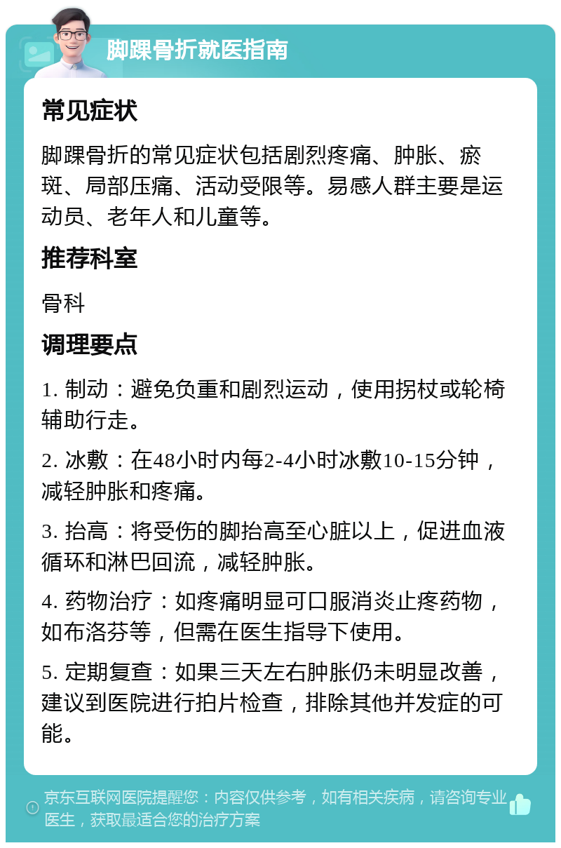 脚踝骨折就医指南 常见症状 脚踝骨折的常见症状包括剧烈疼痛、肿胀、瘀斑、局部压痛、活动受限等。易感人群主要是运动员、老年人和儿童等。 推荐科室 骨科 调理要点 1. 制动：避免负重和剧烈运动，使用拐杖或轮椅辅助行走。 2. 冰敷：在48小时内每2-4小时冰敷10-15分钟，减轻肿胀和疼痛。 3. 抬高：将受伤的脚抬高至心脏以上，促进血液循环和淋巴回流，减轻肿胀。 4. 药物治疗：如疼痛明显可口服消炎止疼药物，如布洛芬等，但需在医生指导下使用。 5. 定期复查：如果三天左右肿胀仍未明显改善，建议到医院进行拍片检查，排除其他并发症的可能。