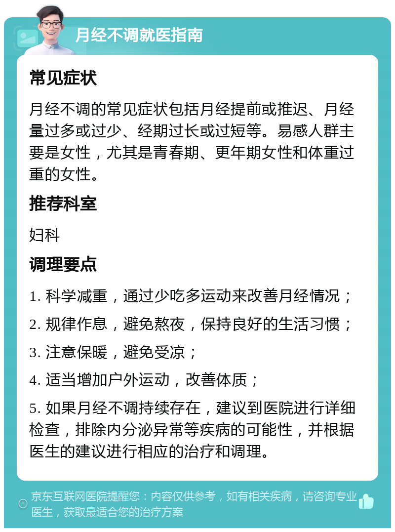 月经不调就医指南 常见症状 月经不调的常见症状包括月经提前或推迟、月经量过多或过少、经期过长或过短等。易感人群主要是女性，尤其是青春期、更年期女性和体重过重的女性。 推荐科室 妇科 调理要点 1. 科学减重，通过少吃多运动来改善月经情况； 2. 规律作息，避免熬夜，保持良好的生活习惯； 3. 注意保暖，避免受凉； 4. 适当增加户外运动，改善体质； 5. 如果月经不调持续存在，建议到医院进行详细检查，排除内分泌异常等疾病的可能性，并根据医生的建议进行相应的治疗和调理。