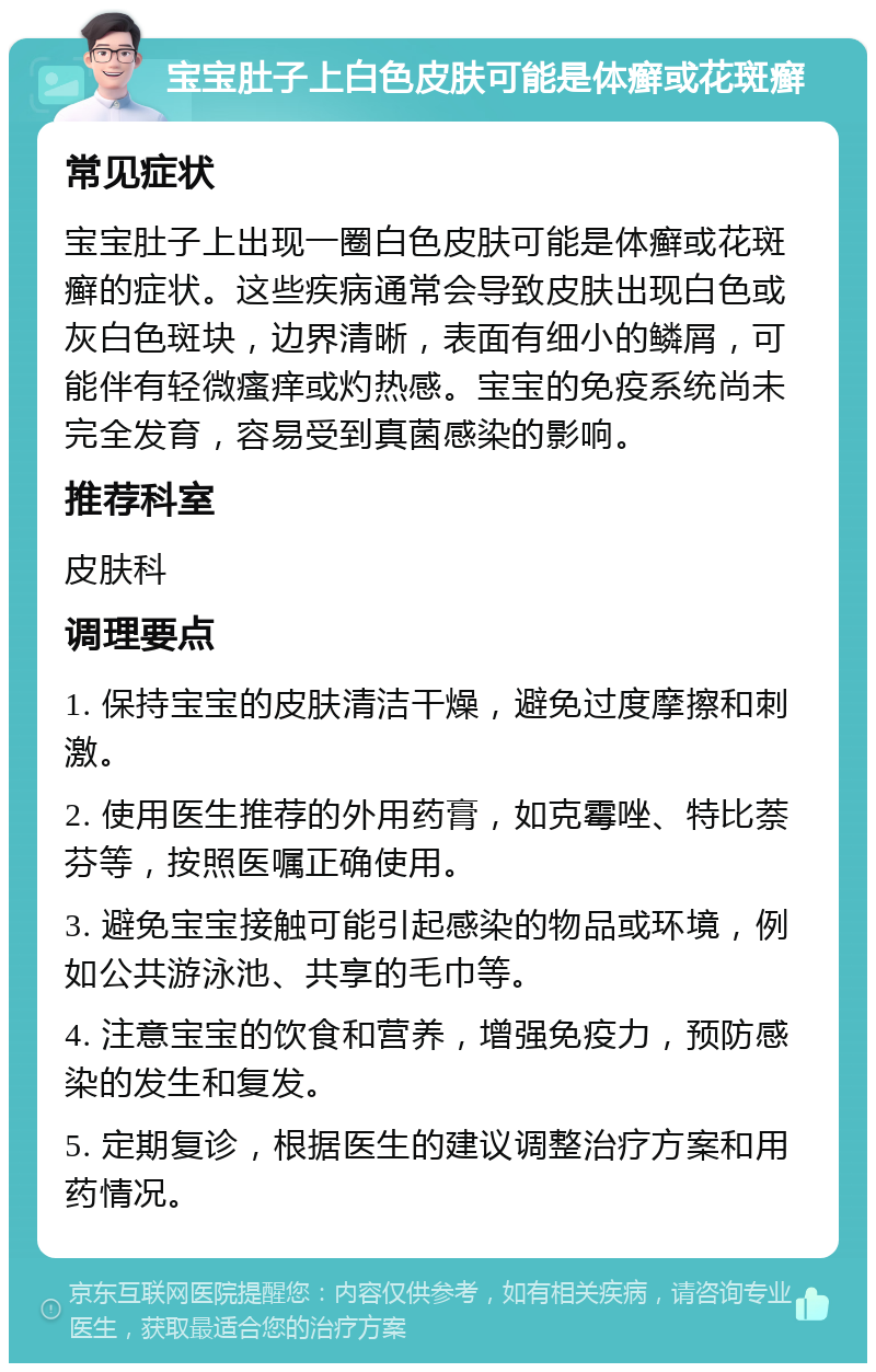 宝宝肚子上白色皮肤可能是体癣或花斑癣 常见症状 宝宝肚子上出现一圈白色皮肤可能是体癣或花斑癣的症状。这些疾病通常会导致皮肤出现白色或灰白色斑块，边界清晰，表面有细小的鳞屑，可能伴有轻微瘙痒或灼热感。宝宝的免疫系统尚未完全发育，容易受到真菌感染的影响。 推荐科室 皮肤科 调理要点 1. 保持宝宝的皮肤清洁干燥，避免过度摩擦和刺激。 2. 使用医生推荐的外用药膏，如克霉唑、特比萘芬等，按照医嘱正确使用。 3. 避免宝宝接触可能引起感染的物品或环境，例如公共游泳池、共享的毛巾等。 4. 注意宝宝的饮食和营养，增强免疫力，预防感染的发生和复发。 5. 定期复诊，根据医生的建议调整治疗方案和用药情况。