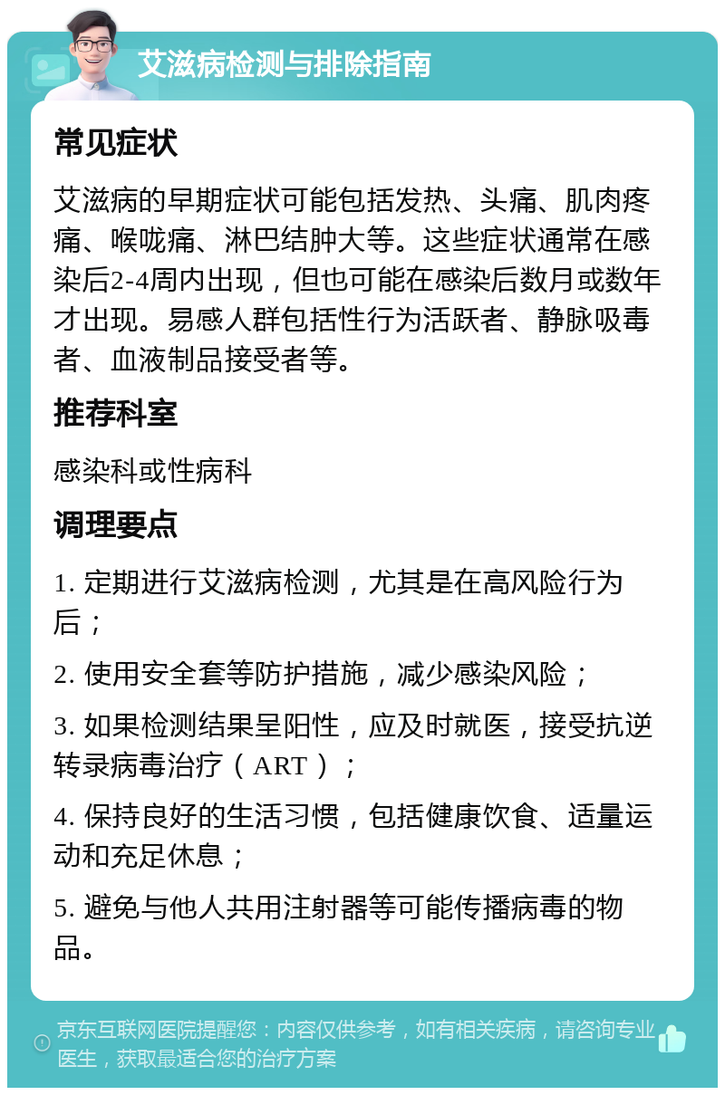 艾滋病检测与排除指南 常见症状 艾滋病的早期症状可能包括发热、头痛、肌肉疼痛、喉咙痛、淋巴结肿大等。这些症状通常在感染后2-4周内出现，但也可能在感染后数月或数年才出现。易感人群包括性行为活跃者、静脉吸毒者、血液制品接受者等。 推荐科室 感染科或性病科 调理要点 1. 定期进行艾滋病检测，尤其是在高风险行为后； 2. 使用安全套等防护措施，减少感染风险； 3. 如果检测结果呈阳性，应及时就医，接受抗逆转录病毒治疗（ART）； 4. 保持良好的生活习惯，包括健康饮食、适量运动和充足休息； 5. 避免与他人共用注射器等可能传播病毒的物品。