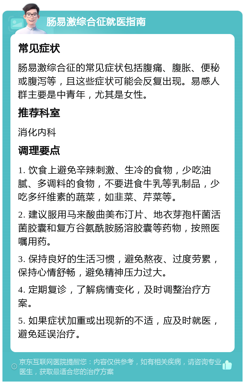 肠易激综合征就医指南 常见症状 肠易激综合征的常见症状包括腹痛、腹胀、便秘或腹泻等，且这些症状可能会反复出现。易感人群主要是中青年，尤其是女性。 推荐科室 消化内科 调理要点 1. 饮食上避免辛辣刺激、生冷的食物，少吃油腻、多调料的食物，不要进食牛乳等乳制品，少吃多纤维素的蔬菜，如韭菜、芹菜等。 2. 建议服用马来酸曲美布汀片、地衣芽孢杆菌活菌胶囊和复方谷氨酰胺肠溶胶囊等药物，按照医嘱用药。 3. 保持良好的生活习惯，避免熬夜、过度劳累，保持心情舒畅，避免精神压力过大。 4. 定期复诊，了解病情变化，及时调整治疗方案。 5. 如果症状加重或出现新的不适，应及时就医，避免延误治疗。