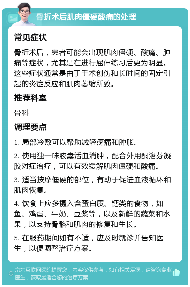 骨折术后肌肉僵硬酸痛的处理 常见症状 骨折术后，患者可能会出现肌肉僵硬、酸痛、肿痛等症状，尤其是在进行屈伸练习后更为明显。这些症状通常是由于手术创伤和长时间的固定引起的炎症反应和肌肉萎缩所致。 推荐科室 骨科 调理要点 1. 局部冷敷可以帮助减轻疼痛和肿胀。 2. 使用独一味胶囊活血消肿，配合外用酮洛芬凝胶对症治疗，可以有效缓解肌肉僵硬和酸痛。 3. 适当按摩僵硬的部位，有助于促进血液循环和肌肉恢复。 4. 饮食上应多摄入含蛋白质、钙类的食物，如鱼、鸡蛋、牛奶、豆浆等，以及新鲜的蔬菜和水果，以支持骨骼和肌肉的修复和生长。 5. 在服药期间如有不适，应及时就诊并告知医生，以便调整治疗方案。