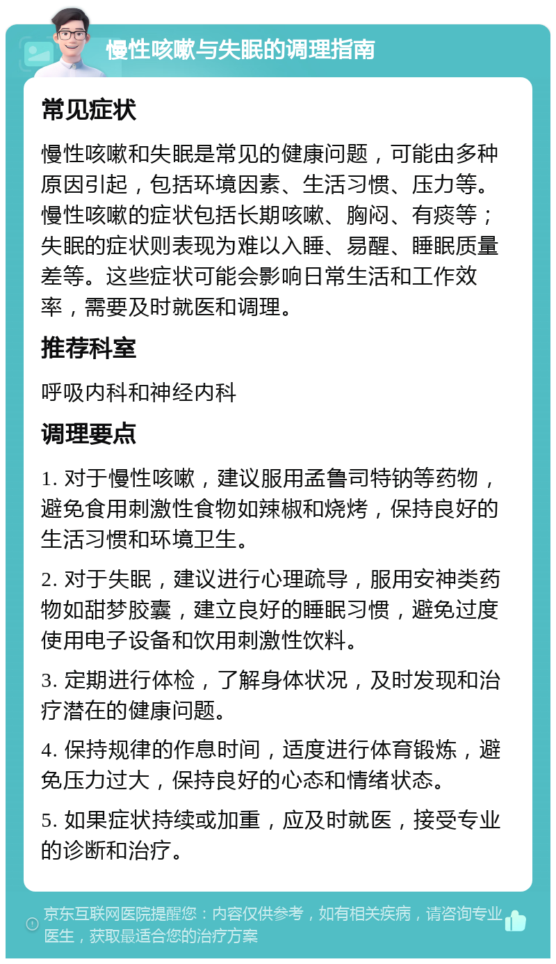 慢性咳嗽与失眠的调理指南 常见症状 慢性咳嗽和失眠是常见的健康问题，可能由多种原因引起，包括环境因素、生活习惯、压力等。慢性咳嗽的症状包括长期咳嗽、胸闷、有痰等；失眠的症状则表现为难以入睡、易醒、睡眠质量差等。这些症状可能会影响日常生活和工作效率，需要及时就医和调理。 推荐科室 呼吸内科和神经内科 调理要点 1. 对于慢性咳嗽，建议服用孟鲁司特钠等药物，避免食用刺激性食物如辣椒和烧烤，保持良好的生活习惯和环境卫生。 2. 对于失眠，建议进行心理疏导，服用安神类药物如甜梦胶囊，建立良好的睡眠习惯，避免过度使用电子设备和饮用刺激性饮料。 3. 定期进行体检，了解身体状况，及时发现和治疗潜在的健康问题。 4. 保持规律的作息时间，适度进行体育锻炼，避免压力过大，保持良好的心态和情绪状态。 5. 如果症状持续或加重，应及时就医，接受专业的诊断和治疗。