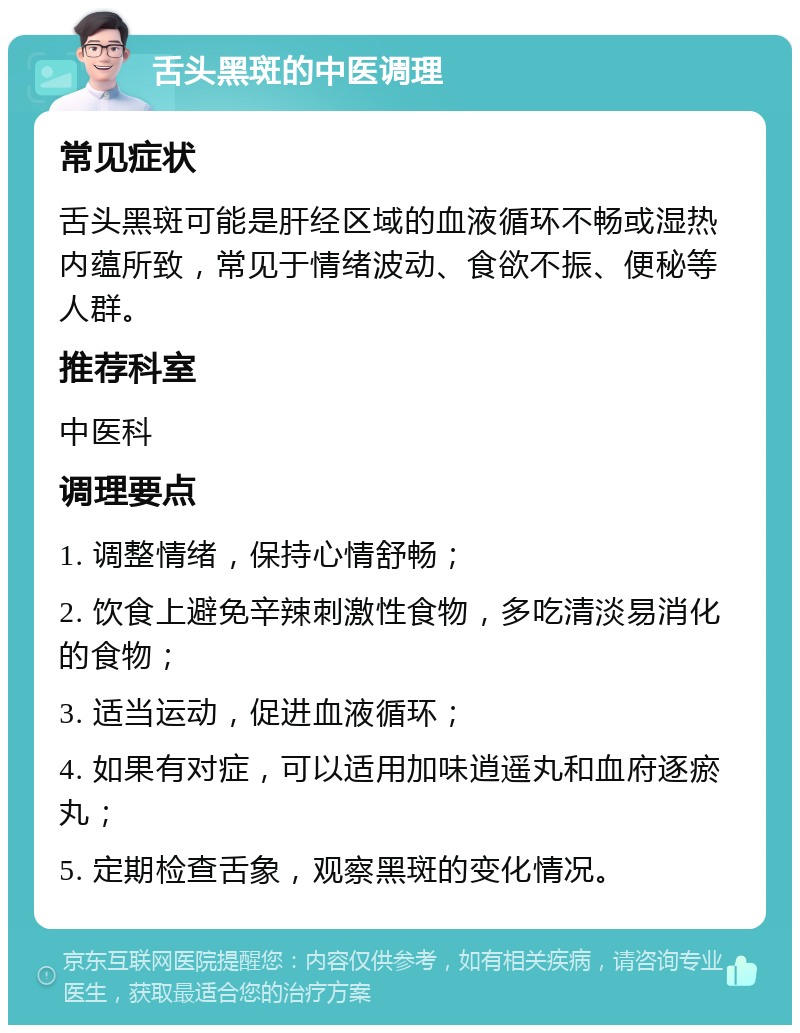 舌头黑斑的中医调理 常见症状 舌头黑斑可能是肝经区域的血液循环不畅或湿热内蕴所致，常见于情绪波动、食欲不振、便秘等人群。 推荐科室 中医科 调理要点 1. 调整情绪，保持心情舒畅； 2. 饮食上避免辛辣刺激性食物，多吃清淡易消化的食物； 3. 适当运动，促进血液循环； 4. 如果有对症，可以适用加味逍遥丸和血府逐瘀丸； 5. 定期检查舌象，观察黑斑的变化情况。