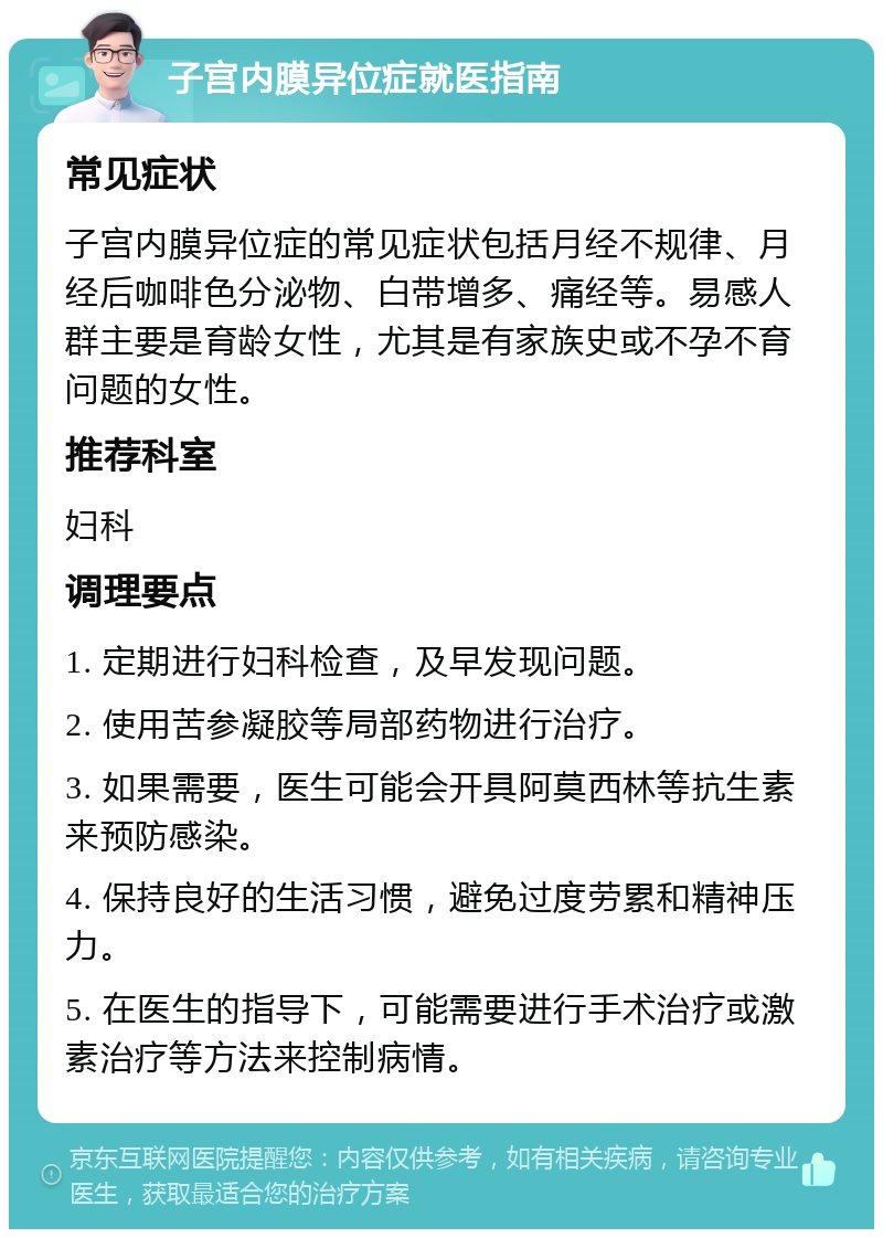 子宫内膜异位症就医指南 常见症状 子宫内膜异位症的常见症状包括月经不规律、月经后咖啡色分泌物、白带增多、痛经等。易感人群主要是育龄女性，尤其是有家族史或不孕不育问题的女性。 推荐科室 妇科 调理要点 1. 定期进行妇科检查，及早发现问题。 2. 使用苦参凝胶等局部药物进行治疗。 3. 如果需要，医生可能会开具阿莫西林等抗生素来预防感染。 4. 保持良好的生活习惯，避免过度劳累和精神压力。 5. 在医生的指导下，可能需要进行手术治疗或激素治疗等方法来控制病情。