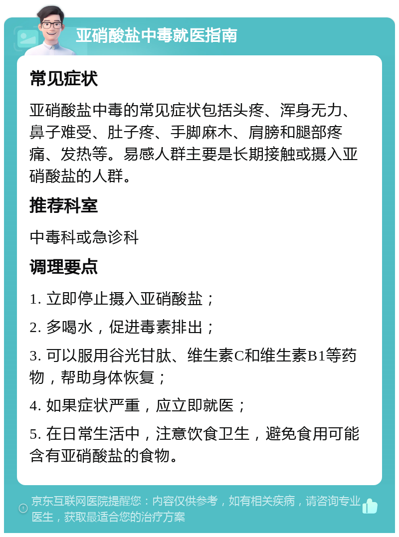 亚硝酸盐中毒就医指南 常见症状 亚硝酸盐中毒的常见症状包括头疼、浑身无力、鼻子难受、肚子疼、手脚麻木、肩膀和腿部疼痛、发热等。易感人群主要是长期接触或摄入亚硝酸盐的人群。 推荐科室 中毒科或急诊科 调理要点 1. 立即停止摄入亚硝酸盐； 2. 多喝水，促进毒素排出； 3. 可以服用谷光甘肽、维生素C和维生素B1等药物，帮助身体恢复； 4. 如果症状严重，应立即就医； 5. 在日常生活中，注意饮食卫生，避免食用可能含有亚硝酸盐的食物。