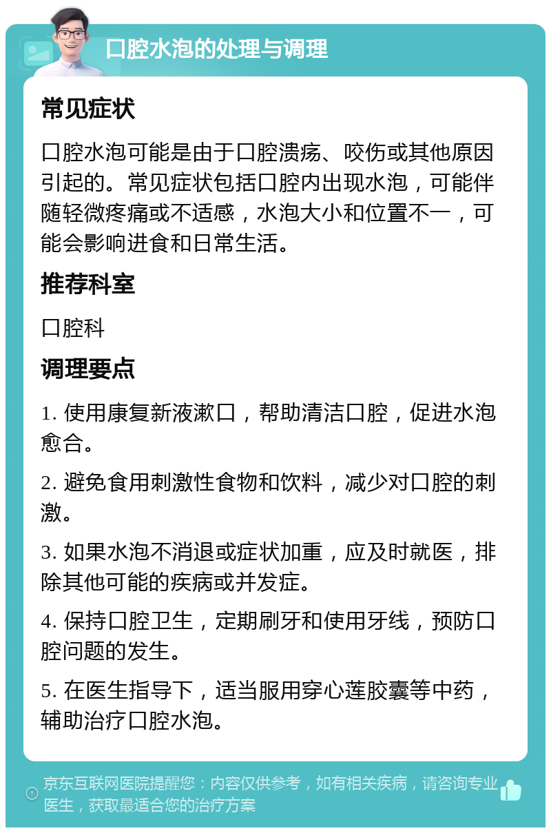 口腔水泡的处理与调理 常见症状 口腔水泡可能是由于口腔溃疡、咬伤或其他原因引起的。常见症状包括口腔内出现水泡，可能伴随轻微疼痛或不适感，水泡大小和位置不一，可能会影响进食和日常生活。 推荐科室 口腔科 调理要点 1. 使用康复新液漱口，帮助清洁口腔，促进水泡愈合。 2. 避免食用刺激性食物和饮料，减少对口腔的刺激。 3. 如果水泡不消退或症状加重，应及时就医，排除其他可能的疾病或并发症。 4. 保持口腔卫生，定期刷牙和使用牙线，预防口腔问题的发生。 5. 在医生指导下，适当服用穿心莲胶囊等中药，辅助治疗口腔水泡。