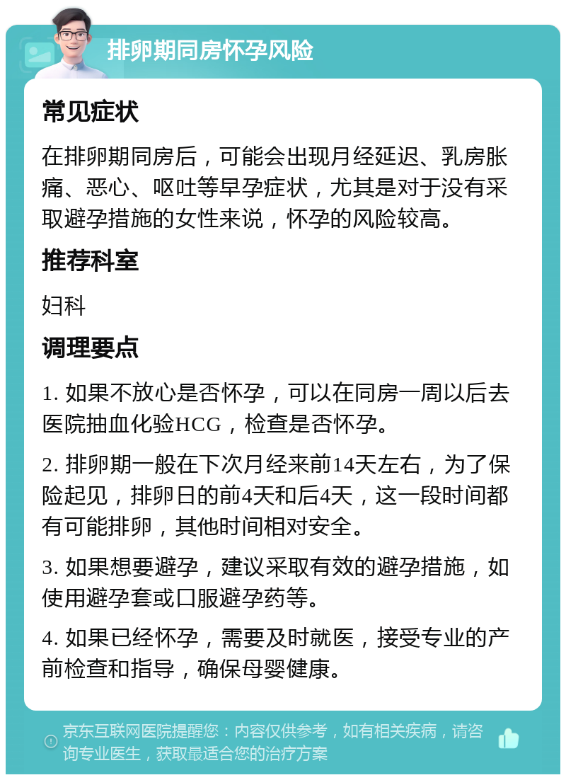 排卵期同房怀孕风险 常见症状 在排卵期同房后，可能会出现月经延迟、乳房胀痛、恶心、呕吐等早孕症状，尤其是对于没有采取避孕措施的女性来说，怀孕的风险较高。 推荐科室 妇科 调理要点 1. 如果不放心是否怀孕，可以在同房一周以后去医院抽血化验HCG，检查是否怀孕。 2. 排卵期一般在下次月经来前14天左右，为了保险起见，排卵日的前4天和后4天，这一段时间都有可能排卵，其他时间相对安全。 3. 如果想要避孕，建议采取有效的避孕措施，如使用避孕套或口服避孕药等。 4. 如果已经怀孕，需要及时就医，接受专业的产前检查和指导，确保母婴健康。