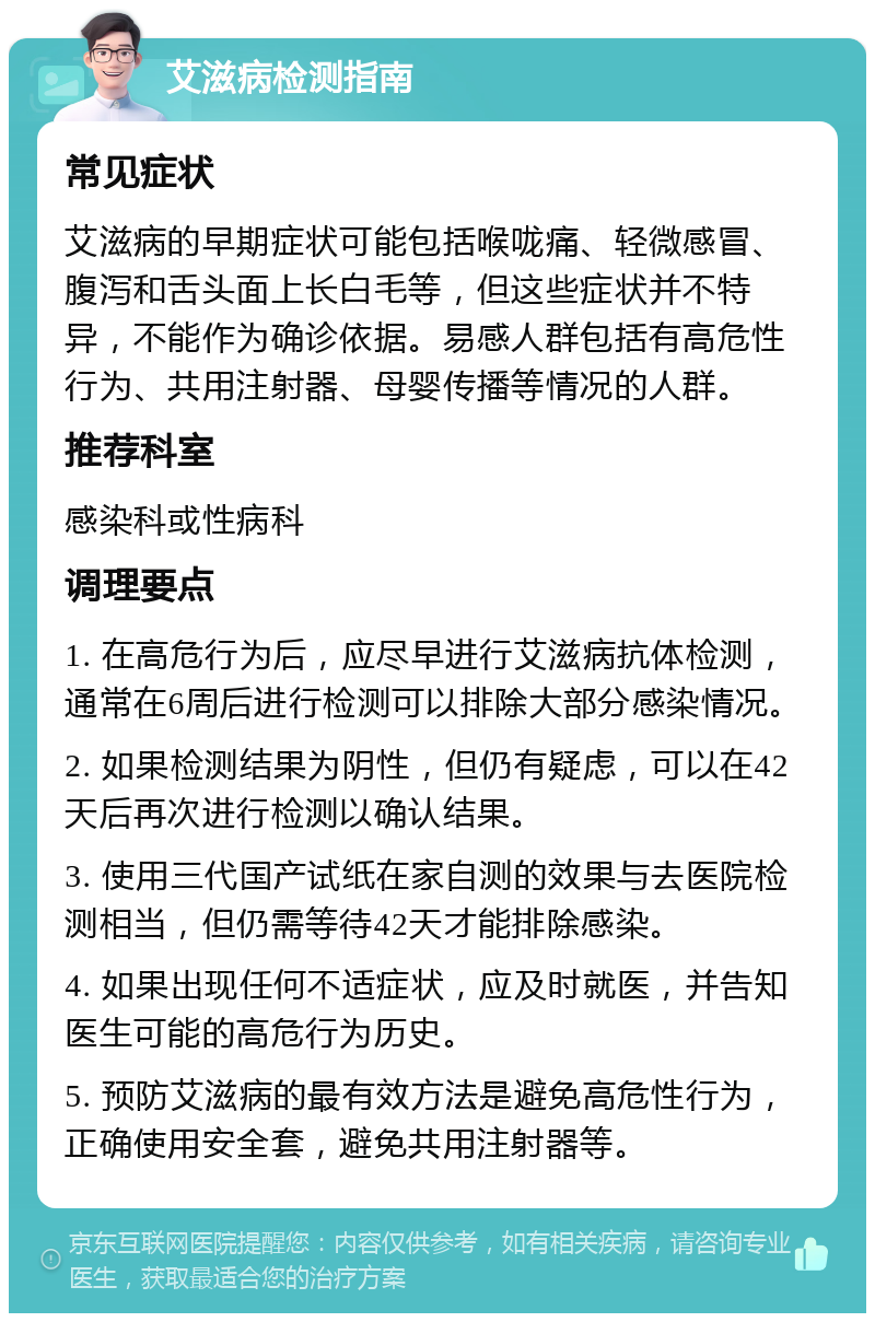 艾滋病检测指南 常见症状 艾滋病的早期症状可能包括喉咙痛、轻微感冒、腹泻和舌头面上长白毛等，但这些症状并不特异，不能作为确诊依据。易感人群包括有高危性行为、共用注射器、母婴传播等情况的人群。 推荐科室 感染科或性病科 调理要点 1. 在高危行为后，应尽早进行艾滋病抗体检测，通常在6周后进行检测可以排除大部分感染情况。 2. 如果检测结果为阴性，但仍有疑虑，可以在42天后再次进行检测以确认结果。 3. 使用三代国产试纸在家自测的效果与去医院检测相当，但仍需等待42天才能排除感染。 4. 如果出现任何不适症状，应及时就医，并告知医生可能的高危行为历史。 5. 预防艾滋病的最有效方法是避免高危性行为，正确使用安全套，避免共用注射器等。