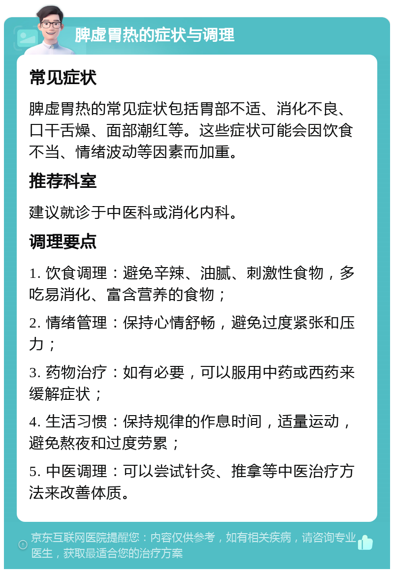 脾虚胃热的症状与调理 常见症状 脾虚胃热的常见症状包括胃部不适、消化不良、口干舌燥、面部潮红等。这些症状可能会因饮食不当、情绪波动等因素而加重。 推荐科室 建议就诊于中医科或消化内科。 调理要点 1. 饮食调理：避免辛辣、油腻、刺激性食物，多吃易消化、富含营养的食物； 2. 情绪管理：保持心情舒畅，避免过度紧张和压力； 3. 药物治疗：如有必要，可以服用中药或西药来缓解症状； 4. 生活习惯：保持规律的作息时间，适量运动，避免熬夜和过度劳累； 5. 中医调理：可以尝试针灸、推拿等中医治疗方法来改善体质。