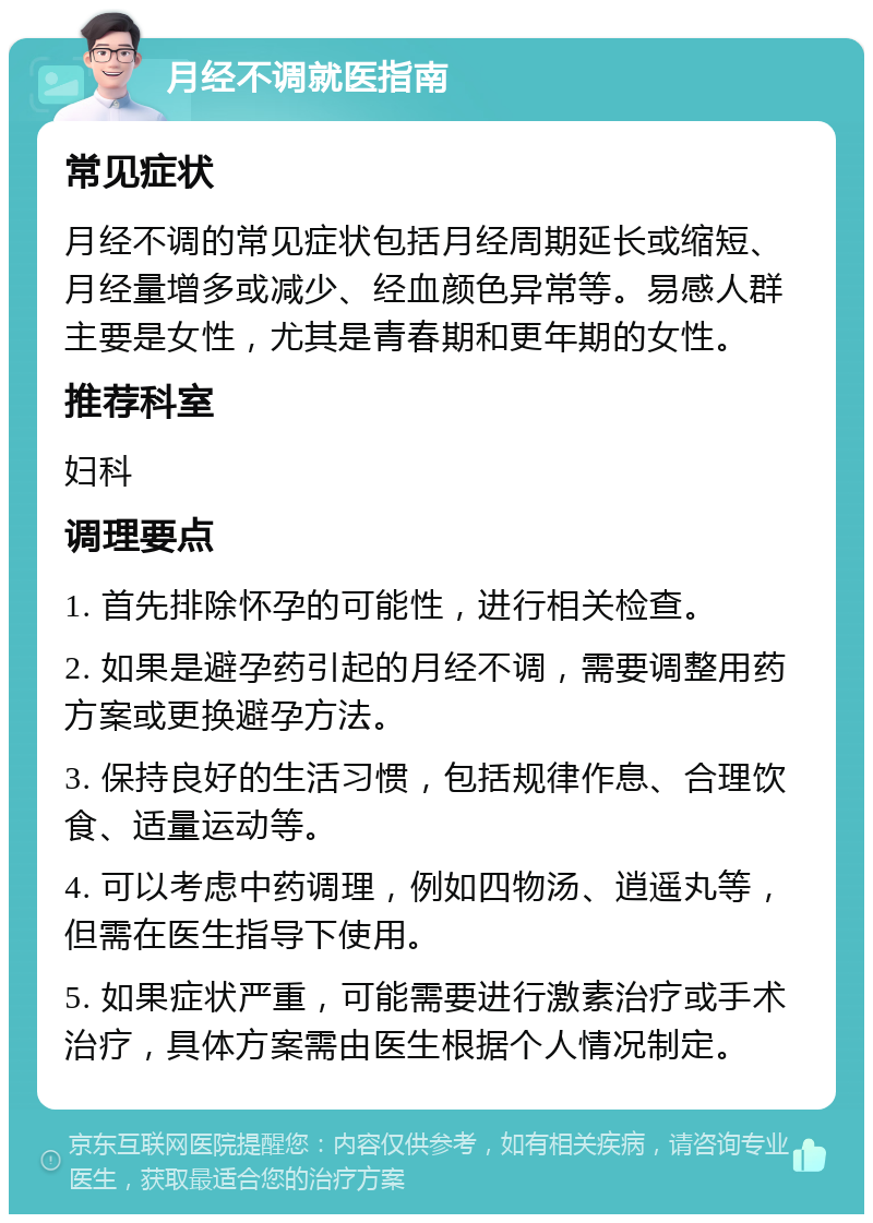 月经不调就医指南 常见症状 月经不调的常见症状包括月经周期延长或缩短、月经量增多或减少、经血颜色异常等。易感人群主要是女性，尤其是青春期和更年期的女性。 推荐科室 妇科 调理要点 1. 首先排除怀孕的可能性，进行相关检查。 2. 如果是避孕药引起的月经不调，需要调整用药方案或更换避孕方法。 3. 保持良好的生活习惯，包括规律作息、合理饮食、适量运动等。 4. 可以考虑中药调理，例如四物汤、逍遥丸等，但需在医生指导下使用。 5. 如果症状严重，可能需要进行激素治疗或手术治疗，具体方案需由医生根据个人情况制定。