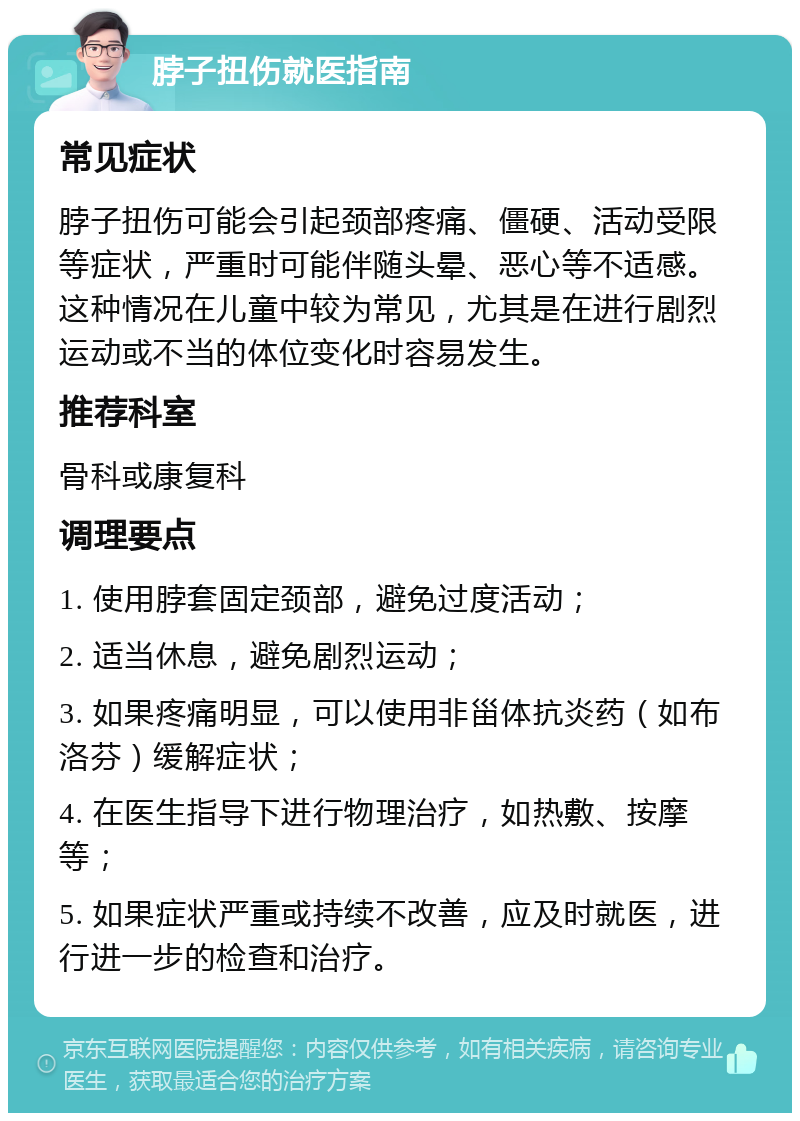 脖子扭伤就医指南 常见症状 脖子扭伤可能会引起颈部疼痛、僵硬、活动受限等症状，严重时可能伴随头晕、恶心等不适感。这种情况在儿童中较为常见，尤其是在进行剧烈运动或不当的体位变化时容易发生。 推荐科室 骨科或康复科 调理要点 1. 使用脖套固定颈部，避免过度活动； 2. 适当休息，避免剧烈运动； 3. 如果疼痛明显，可以使用非甾体抗炎药（如布洛芬）缓解症状； 4. 在医生指导下进行物理治疗，如热敷、按摩等； 5. 如果症状严重或持续不改善，应及时就医，进行进一步的检查和治疗。